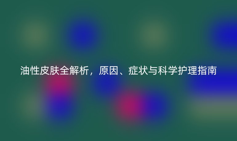 油性皮肤全解析，原因、症状与科学护理指南
