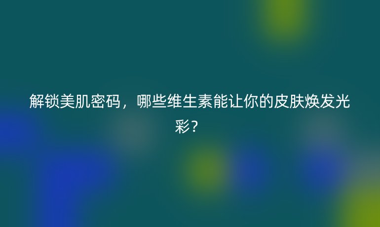 解锁美肌密码,哪些维生素能让你的皮肤焕发光彩?
