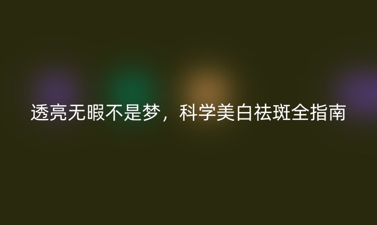 透亮无暇不是梦，科学美白祛斑全指南