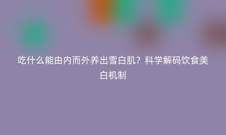 吃什么能由内而外养出雪白肌？科学解码饮食美白机制