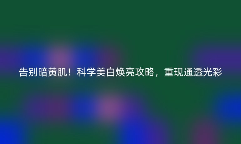 告别暗黄肌！科学美白焕亮攻略，重现通透光彩