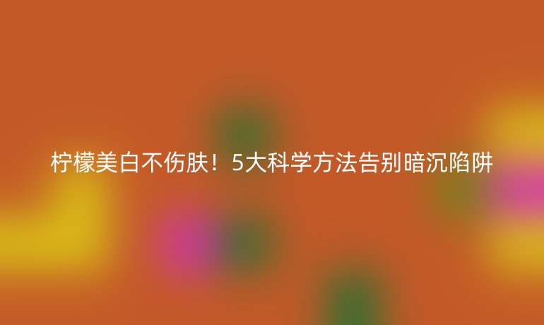柠檬美白不伤肤！5大科学方法告别暗沉陷阱