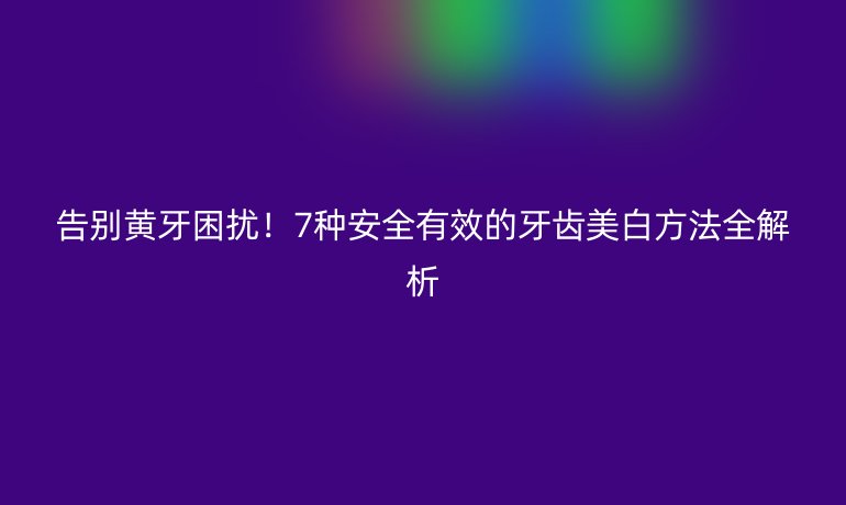 告别黄牙困扰！7种安全有效的牙齿美白方法全解析
