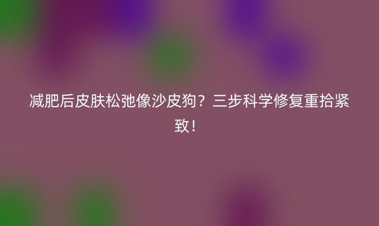 减肥后皮肤松弛像沙皮狗？三步科学修复重拾紧致！