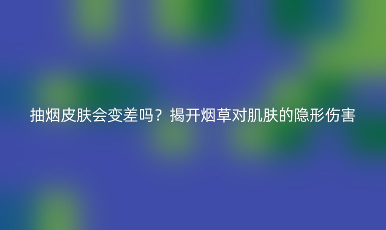 抽烟皮肤会变差吗？揭开烟草对肌肤的隐形伤害