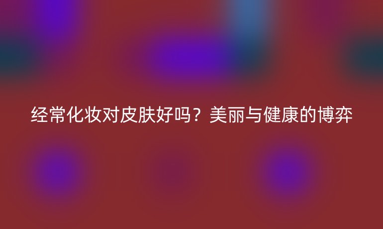 经常化妆对皮肤好吗?美丽与健康的博弈