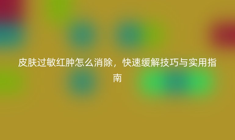 皮肤过敏红肿怎么消除，快速缓解技巧与实用指南
