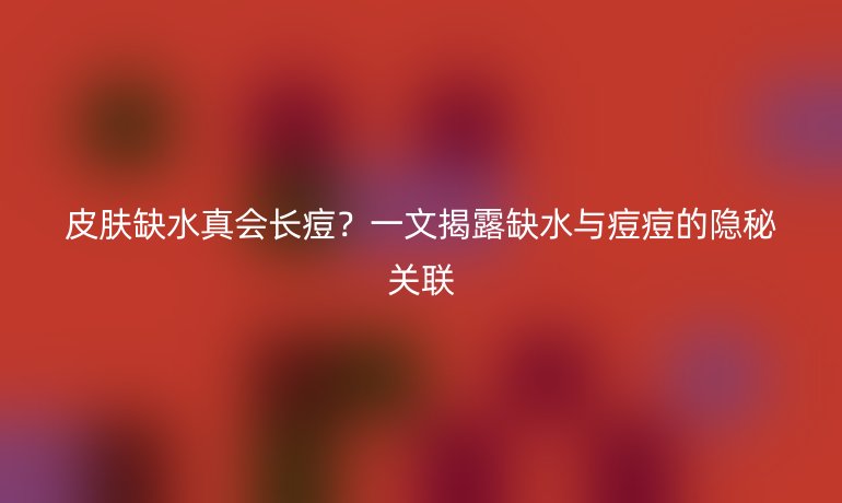 皮肤缺水真会长痘?一文揭露缺水与痘痘的隐秘关联