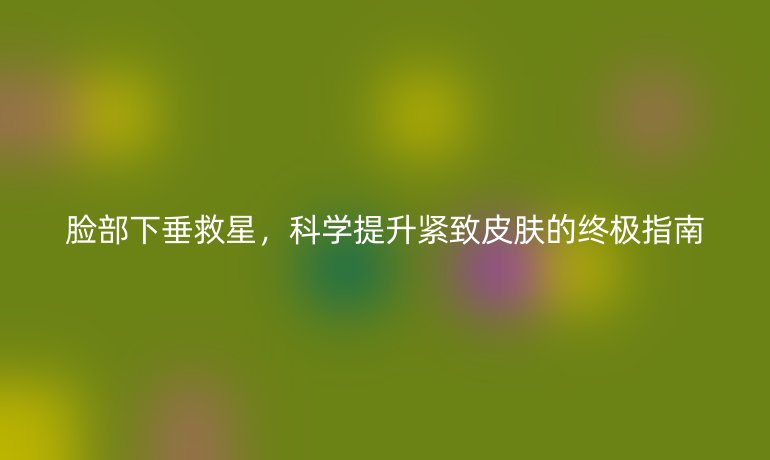 脸部下垂救星,科学提升紧致皮肤的终极指南