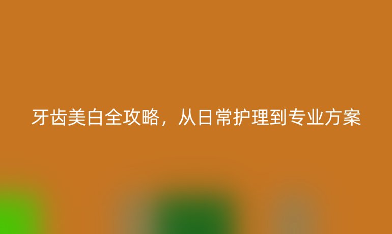 牙齿美白全攻略，从日常护理到专业方案