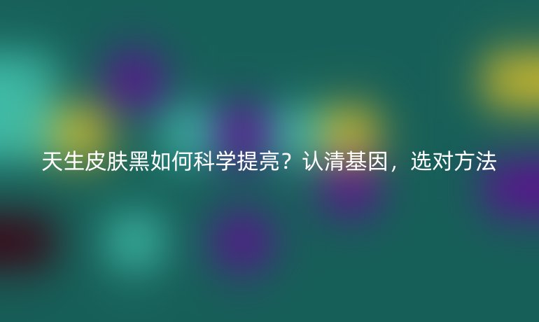 天生皮肤黑如何科学提亮?认清基因,选对方法