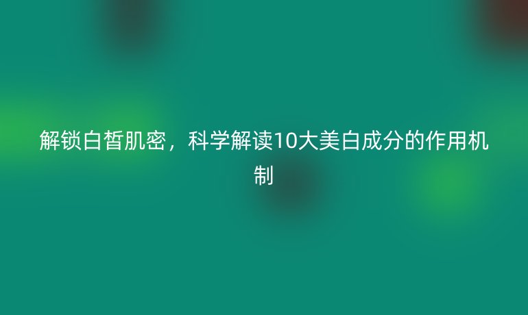 解锁白皙肌密，科学解读10大美白成分的作用机制