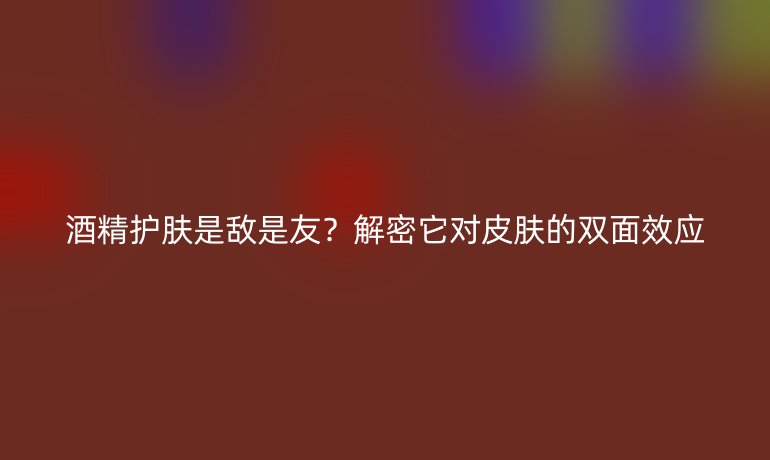 酒精护肤是敌是友？解密它对皮肤的双面效应