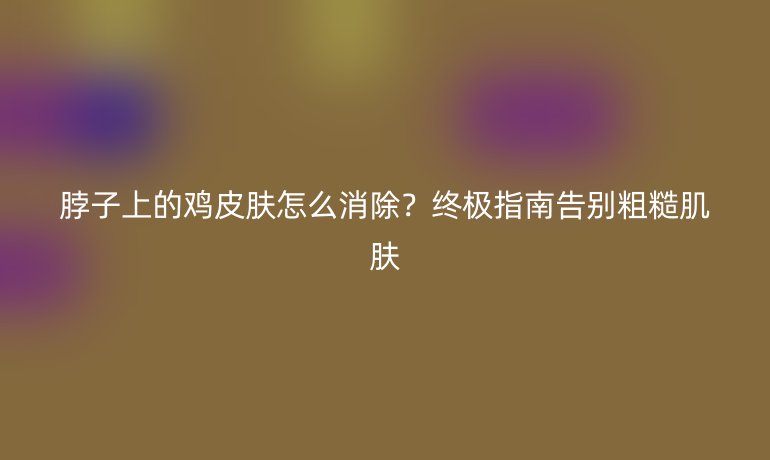 脖子上的鸡皮肤怎么消除？终极指南告别粗糙肌肤