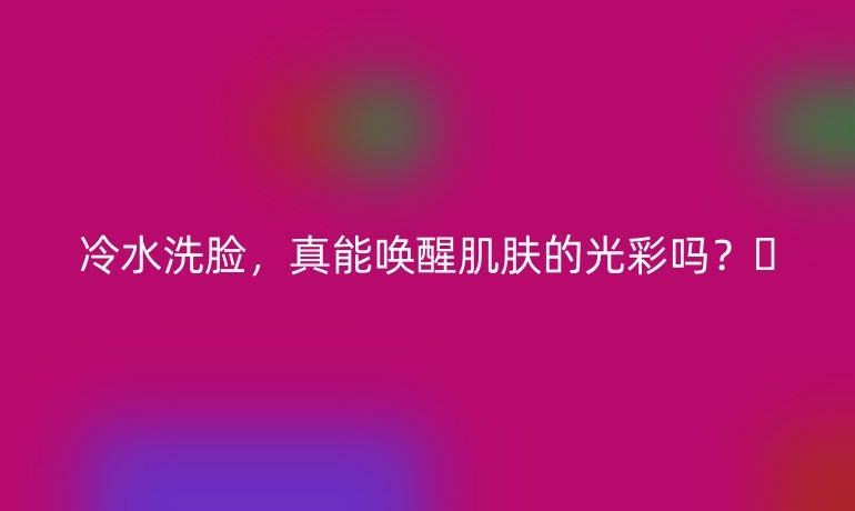 冷水洗脸，真能唤醒肌肤的光彩吗？✨