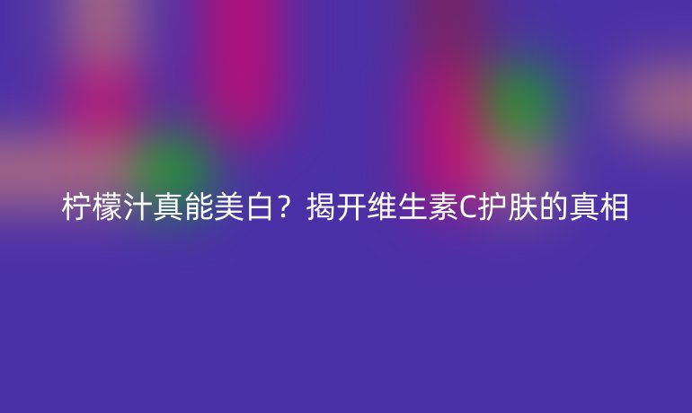 柠檬汁真能美白?揭开维生素C护肤的真相