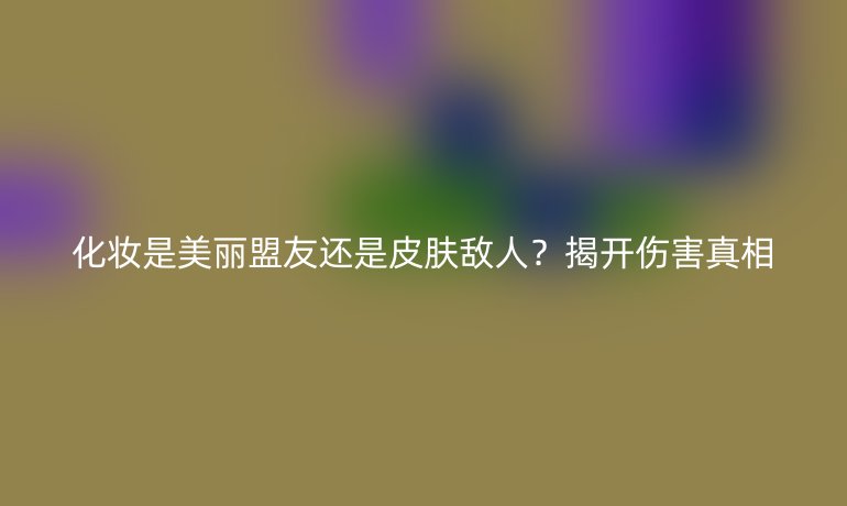 化妆是美丽盟友还是皮肤敌人？揭开伤害真相