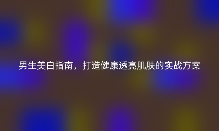 男生美白指南，打造健康透亮肌肤的实战方案