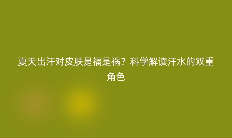 夏天出汗对皮肤是福是祸？科学解读汗水的双重角色