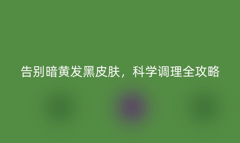告别暗黄发黑皮肤，科学调理全攻略
