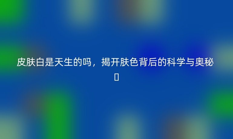 皮肤白是天生的吗，揭开肤色背后的科学与奥秘 ✨