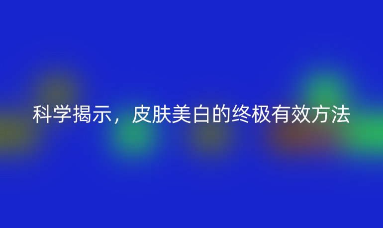 科学揭示，皮肤美白的终极有效方法