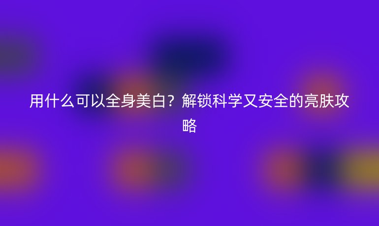 用什么可以全身美白？解锁科学又安全的亮肤攻略