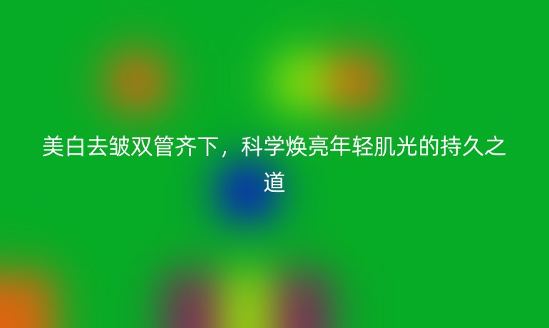 美白去皱双管齐下,科学焕亮年轻肌光的持久之道