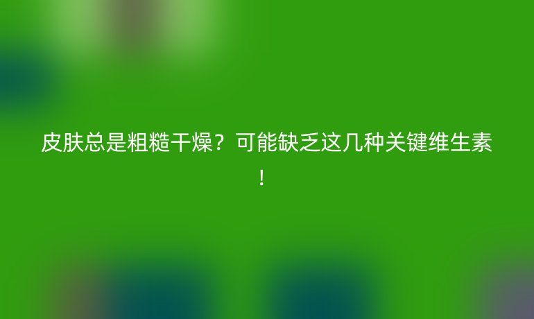 皮肤总是粗糙干燥？可能缺乏这几种关键维生素！