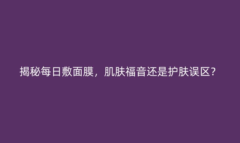揭秘每日敷面膜,肌肤福音还是护肤误区?