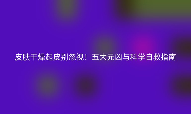 皮肤干燥起皮别忽视!五大元凶与科学自救指南