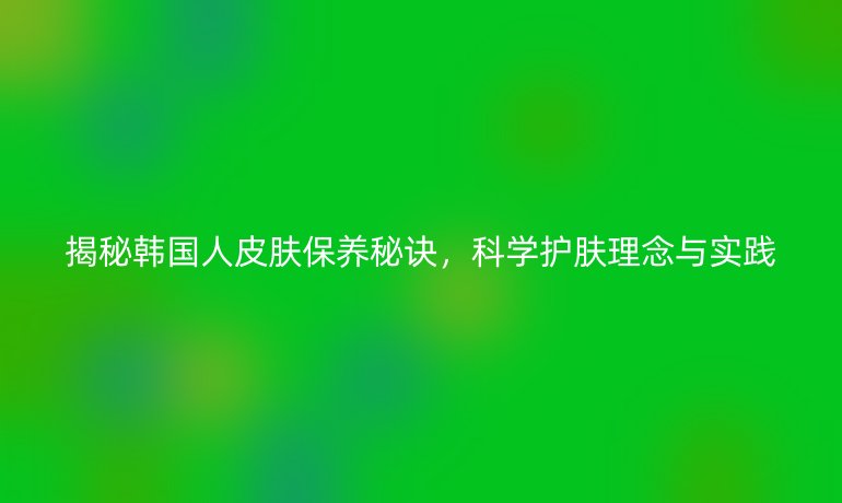 揭秘韩国人皮肤保养秘诀，科学护肤理念与实践