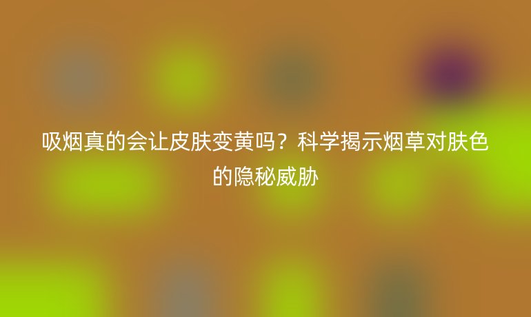 吸烟真的会让皮肤变黄吗？科学揭示烟草对肤色的隐秘威胁