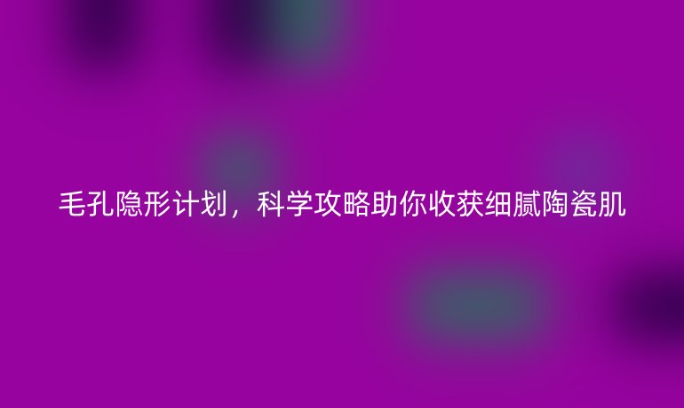 毛孔隐形计划,科学攻略助你收获细腻陶瓷肌