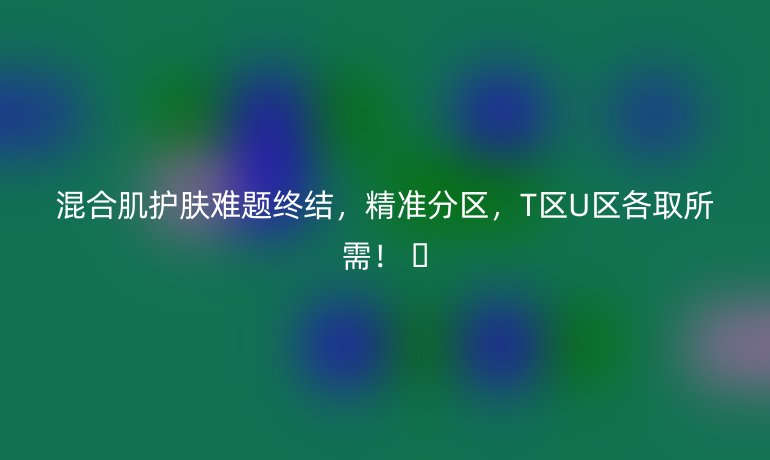 混合肌护肤难题终结,精准分区,T区U区各取所需! 🌟