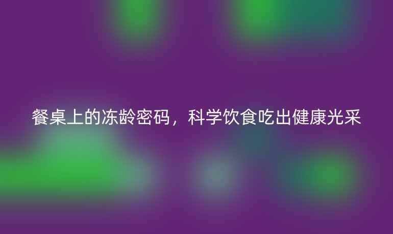 餐桌上的冻龄密码，科学饮食吃出健康光采