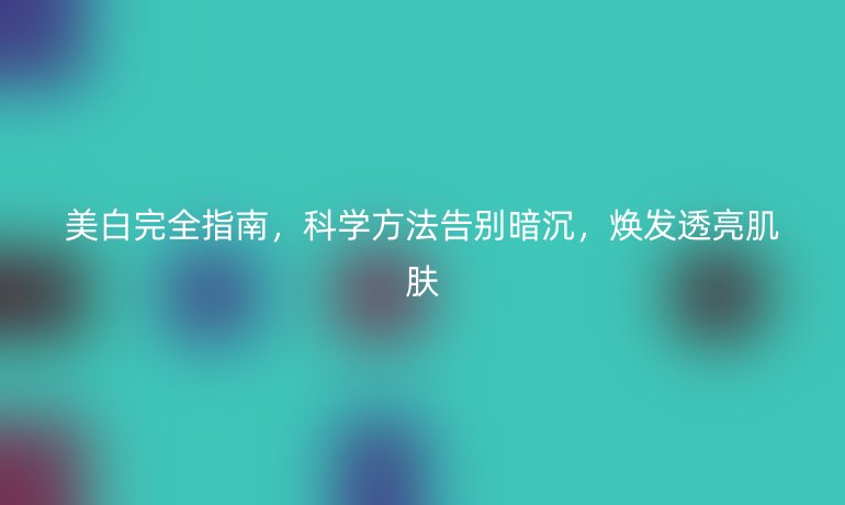 美白完全指南，科学方法告别暗沉，焕发透亮肌肤