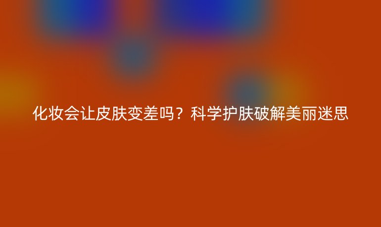 化妆会让皮肤变差吗?科学护肤破解美丽迷思