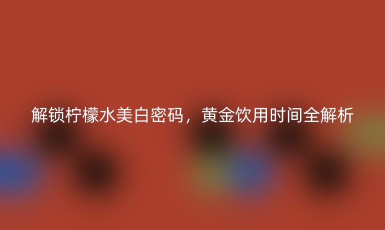 解锁柠檬水美白密码,黄金饮用时间全解析