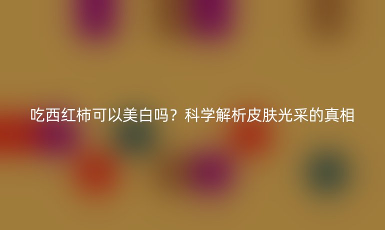 吃西红柿可以美白吗？科学解析皮肤光采的真相