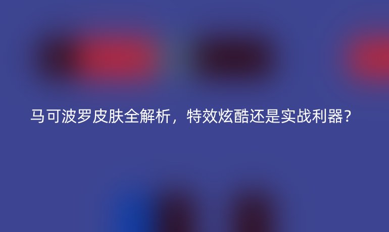 马可波罗皮肤全解析，特效炫酷还是实战利器？