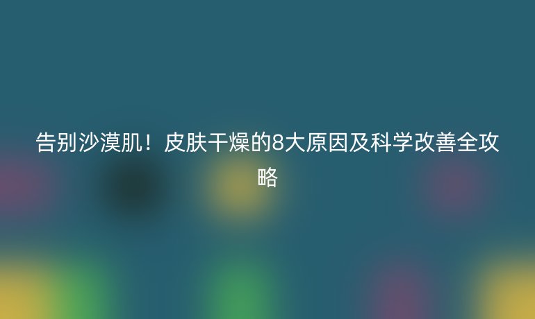 告别沙漠肌!皮肤干燥的8大原因及科学改善全攻略