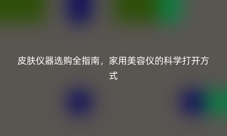 皮肤仪器选购全指南，家用美容仪的科学打开方式