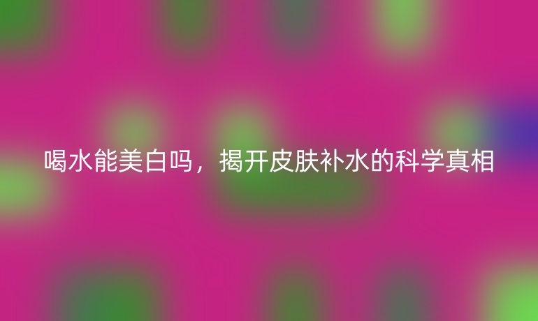 喝水能美白吗，揭开皮肤补水的科学真相