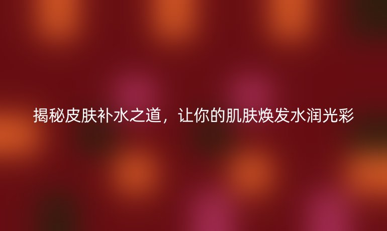 揭秘皮肤补水之道,让你的肌肤焕发水润光彩