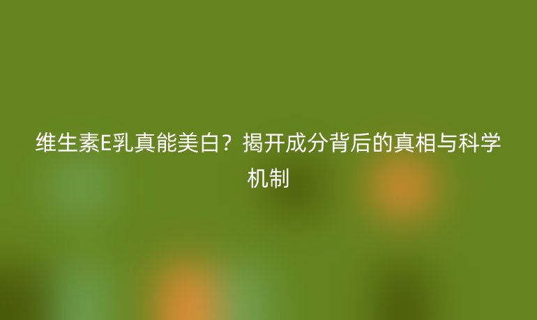 维生素E乳真能美白？揭开成分背后的真相与科学机制