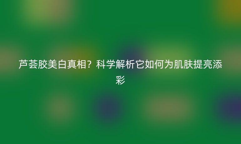 芦荟胶美白真相？科学解析它如何为肌肤提亮添彩