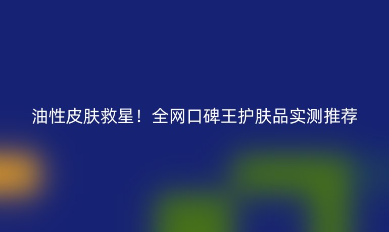 油性皮肤救星！全网口碑王护肤品实测推荐
