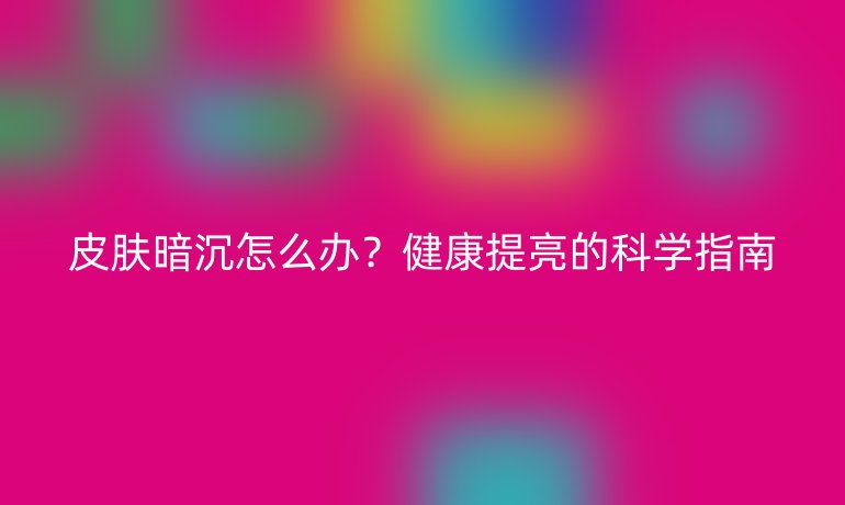 皮肤暗沉怎么办？健康提亮的科学指南