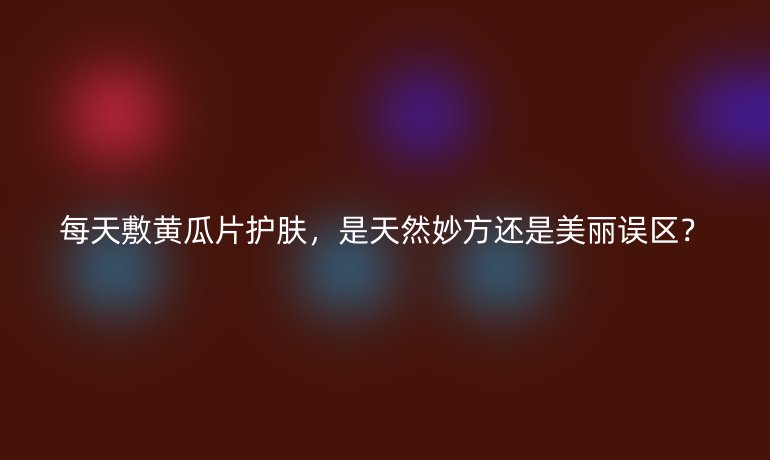 每天敷黄瓜片护肤，是天然妙方还是美丽误区？